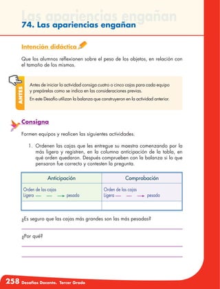 258 Desafíos Docente. Tercer Grado
Las apariencias engañan74. Las apariencias engañan
Intención didáctica
Que los alumnos reflexionen sobre el peso de los objetos, en relación con
el tamaño de los mismos.
Antes de iniciar la actividad consiga cuatro o cinco cajas para cada equipo
y prepárelas como se indica en las consideraciones previas.
En este Desafío utilizan la balanza que construyeron en la actividad anterior.
Antes
Consigna
Formen equipos y realicen las siguientes actividades.
1.	 Ordenen las cajas que les entregue su maestra comenzando por la
más ligera y registren, en la columna anticipación de la tabla, en
qué orden quedaron. Después comprueben con la balanza si lo que
pensaron fue correcto y contesten la pregunta.
¿Es seguro que las cajas más grandes son las más pesadas?
¿Por qué?
Anticipación Comprobación
Orden de las cajas
Ligera pesada
Orden de las cajas
Ligera pesada
 
