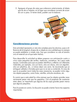 Desafíos Docente. Tercer Grado 259
2.	 Agreguen al grupo de cajas que ordenaron anteriormente, el objeto
que les de su maestra, en el lugar que consideren correcto de acuer-
do con su peso. Si tienen duda, pueden usar la balanza.
Consideraciones previas
Esta actividad representa un reto más complejo para los alumnos, pues a di-
ferencia de la longitud, el peso de un objeto es una cualidad que no siempre
se puede establecer a simple vista, hay que considerar no solo el tamaño
sino el material con el que están hechos.
Para desarrollar la actividad se deben preparar con anticipación cuatro o
cinco cajas pequeñas (de cerillos, medicinas, cosméticos, etc.) para cada
equipo; numeradas para que se puedan identificar y rellenas con diferentes
materiales, por ejemplo, una con tierra, otra con clavos, otra con algodón,
otra con plastilina, etc., e incluso dejar una vacía. Se recomienda que se
entreguen selladas o forradas para que no se vea su contenido. En caso de
que no se puedan reunir todas las cajas necesarias, se pueden incluir algu-
nos objetos pequeños, como frutas, semillas, artículos escolares, etc.
Es común que a esta edad los niños piensen que los objetos grandes nece-
sariamente pesan más que los pequeños. Con el propósito de cuestionar
estas ideas, es importante que algunas de las cajas grandes pesen menos
que algunas pequeñas.
Para la puesta en común, la discusión se puede orientar hacia tres aspectos
importantes:
 