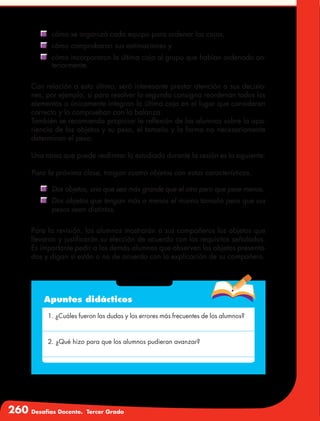 260 Desafíos Docente. Tercer Grado
	 cómo se organizó cada equipo para ordenar las cajas,
	 cómo comprobaron sus estimaciones y
	 cómo incorporaron la última caja al grupo que habían ordenado an-
teriormente.
Con relación a esto último, será interesante prestar atención a sus decisio-
nes, por ejemplo, si para resolver la segunda consigna reordenan todos los
elementos o únicamente integran la última caja en el lugar que consideran
correcto y lo comprueban con la balanza.
También se recomienda propiciar la reflexión de los alumnos sobre la apa-
riencia de los objetos y su peso, el tamaño y la forma no necesariamente
determinan el peso.
Una tarea que puede reafirmar lo estudiado durante la sesión es la siguiente:
Para la próxima clase, traigan cuatro objetos con estas características.
	 Dos objetos, uno que sea más grande que el otro pero que pese menos.
	 Dos objetos que tengan más o menos el mismo tamaño pero que sus
pesos sean distintos.
Para la revisión, los alumnos mostrarán a sus compañeros los objetos que
llevaron y justificarán su elección de acuerdo con los requisitos señalados.
Es importante pedir a los demás alumnos que observen los objetos presenta-
dos y digan si están o no de acuerdo con la explicación de su compañero.
Apuntes didácticos
1. ¿Cuáles fueron las dudas y los errores más frecuentes de los alumnos?
2. ¿Qué hizo para que los alumnos pudieran avanzar?
 