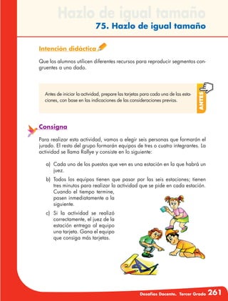 Desafíos Docente. Tercer Grado 261
Hazlo de igual tamaño
75. Hazlo de igual tamaño
Intención didáctica
Que los alumnos utilicen diferentes recursos para reproducir segmentos con-
gruentes a uno dado.
Antes
Antes de iniciar la actividad, prepare las tarjetas para cada una de las esta-
ciones, con base en las indicaciones de las consideraciones previas.
Consigna
Para realizar esta actividad, vamos a elegir seis personas que formarán el
jurado. El resto del grupo formarán equipos de tres o cuatro integrantes. La
actividad se llama Rallye y consiste en lo siguiente:
a)	 Cada uno de los puestos que ven es una estación en la que habrá un
juez.
b)	Todos los equipos tienen que pasar por las seis estaciones; tienen
tres minutos para realizar la actividad que se pide en cada estación.
Cuando el tiempo termine,
pasen inmediatamente a la
siguiente.
c)	Si la actividad se realizó
correctamente, el juez de la
estación entrega al equipo
una tarjeta. Gana el equipo
que consiga más tarjetas.
 