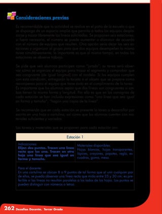 262 Desafíos Docente. Tercer Grado
Consideraciones previas
Es recomendable que la actividad se realice en el patio de la escuela o que
se disponga de un espacio amplio que permita a todos los equipos despla-
zarse y trazar libremente las líneas solicitadas. Se proponen seis estaciones;
si fuera necesario, el número se puede aumentar o disminuir de acuerdo
con el número de equipos que resulten. Otra opción sería dejar las seis es-
taciones y organizar al grupo para que dos equipos desempeñen la misma
tarea simultáneamente; lo importante es que al mismo tiempo, en todas las
estaciones se observe trabajo.
Se pide que seis alumnos participen como “jurado”; su tarea será obser-
var cómo se organiza el equipo para trazar el segmento y comprobar que
sea congruente (de igual longitud) con el modelo. Si los equipos cumplen
con esta condición, entregarán la tarjeta o el objeto que se prepare como
recompensa para el equipo que tiene éxito en el cumplimiento de la tarea.
Es importante que los alumnos sepan que dos líneas son congruentes si am-
bas tienen la misma forma y longitud. Por ello es que en las consignas de
cada estación se han incluido expresiones como “una línea que sea igual
en forma y tamaño”, “hagan una copia de la línea”.
Se recomienda que en cada estación se presente la tarea a desarrollar por
escrito en una hoja o cartulina; así como que los alumnos cuenten con ma-
teriales suficientes y variados.
Las tareas y materiales que se proponen para cada estación son:
Estación 1
Indicaciones:
Elijan dos puntos. Tracen una línea
recta que los una. Tracen en otra
hoja una línea que sea igual en
forma y tamaño.
Materiales disponibles:
Hojas blancas, hojas transparentes,
lápices, crayones, popotes, regla, es-
cuadras, goma, mesa.
Para el docente:
En una cartulina se ubican 8 o 9 puntos de tal forma que al unir cualquier par
de ellos, se pueda observar una línea recta que mida entre 25 y 30 cm; es pre-
ferible si las líneas no resultan paralelas a los lados de las hojas. Los puntos se
pueden distinguir con números o letras.
 