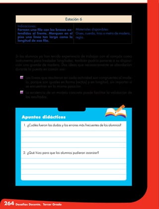 264 Desafíos Docente. Tercer Grado
Estación 6
Indicaciones:
Formen una fila con los brazos ex-
tendidos al frente. Marquen en el
piso una línea tan larga como la
longitud de esa fila.
Materiales disponibles:
Gises, cuerda, tiras o metro de madera,
regla.
Si los alumnos ya han tenido experiencia de trabajar con el compás como
instrumento para trasladar longitudes, también podría ponerse a su disposi-
ción uno grande de madera. Dos ideas que necesariamente se abordarían
durante la puesta en común son:
	 Las líneas que resultaron en cada actividad son congruentes al mode-
lo, porque son iguales en forma (rectas) y en longitud, sin importar si
se encuentran en la misma posición.
	 La existencia de un modelo concreto puede facilitar la validación de
los resultados.
Apuntes didácticos
1. ¿Cuáles fueron las dudas y los errores más frecuentes de los alumnos?
2. ¿Qué hizo para que los alumnos pudieran avanzar?
 
