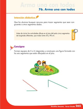 Desafíos Docente. Tercer Grado 265
Arma una con todos
76. Arma una con todos
Intención didáctica
Que los alumnos busquen recursos para trazar segmentos que sean con-
gruentes a otros segmentos dados.
Antes
Antes de iniciar las actividades dibuje en el piso del patio cinco segmentos
de longitudes diferentes, que midan entre 50 y 90 cm.
Consigna
Formen equipos de 5 o 6 integrantes y construyan una figura formada con
los seis segmentos que están dibujados en el piso.
 