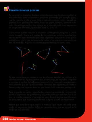 266 Desafíos Docente. Tercer Grado
Consideraciones previas
Se recomienda preparar diversos materiales para que los alumnos elijan el
más adecuado para solucionar el problema planteado, por ejemplo: gises,
cuerda, mecate o hilo grueso, tiras o metro de madera, regla, escuadras,
popotes, hilo, pedazos de varilla, hojas de papel, compás, etcétera. Ade-
más, con anticipación hay que dibujar en el piso del patio cinco segmentos
de longitudes diferentes, que midan entre 50 y 90 cm.
Los alumnos pueden resolver la situación construyendo polígonos o única-
mente trazando líneas poligonales. Lo importante es enfatizar que las figu-
ras resultantes están formadas por cinco segmentos congruentes a los que se
propusieron, por lo que es importante invitar a los equipos a que comprue-
ben las medidas. Algunas soluciones podrían ser figuras como éstas.
En este momento no es necesario que los alumnos estudien los nombres y la
clasificación de las figuras geométricas, sin embargo, se les podría preguntar
si conocen el nombre de las figuras con cinco lados y completar sus respuestas
mencionando que las figuras cerradas formadas por segmentos de recta se
llaman polígonos y que de éstos los que tienen cinco lados son pentágonos.
Para la puesta en común, además de comentar acerca de la congruencia,
es decir, segmentos de igual forma y longitud que los que estaban ya dibuja-
dos, se podría preguntar a los alumnos sobre las estrategias que utilizaron,
las dificultades que tuvieron para formar la figura y cómo las resolvieron.
Habrá que considerar que, según el material que hayan utilizado para
medir los segmentos dados, habrá un pequeño error, que es normal en la
medición y en el trazo.
 