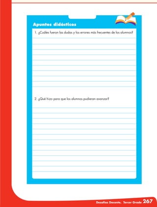 Desafíos Docente. Tercer Grado 267
Apuntes didácticos
1. ¿Cuáles fueron las dudas y los errores más frecuentes de los alumnos?
2. ¿Qué hizo para que los alumnos pudieran avanzar?
 