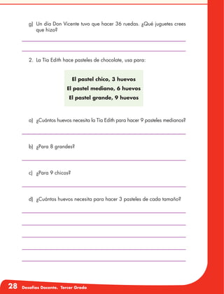 28 Desafíos Docente. Tercer Grado
El pastel chico, 3 huevos
El pastel mediano, 6 huevos
El pastel grande, 9 huevos
g)	 Un día Don Vicente tuvo que hacer 36 ruedas. ¿Qué juguetes crees
que hizo?
2.	 La Tía Edith hace pasteles de chocolate, usa para:
a)	 ¿Cuántos huevos necesita la Tía Edith para hacer 9 pasteles medianos?
b)	 ¿Para 8 grandes?
c)	 ¿Para 9 chicos?
d)	 ¿Cuántos huevos necesita para hacer 3 pasteles de cada tamaño?
 