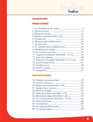 3
Índice
Presentación
Primer Bloque
	1. Los chocolates de Don Justino	 9
2. ¿Cuál es mayor?	 12
3. Tablero de canicas	 14
4. Rapidez mental (Actividad 1 y 2)	 19
5. El maquinista	 22
6. Memorama de multiplicaciones	 24
7. ¿Cuántos son?	 27
8. Un resultado varias multiplicaciones	 30
9. Multiplicaciones rápidas	 32
10. Los camiones con frutas	 34
11. Programas de televisión (Actividad 1, 2 y 3)	 36
12. Líneas de autobuses	 40
13. Elaboración de galletas (Actividad 1, 2, 3 y 4)	 42
14. ¿Cuánto tiempo dura?	 47
15. La ballena azul	 49
16. Figuras y colores	 53
17. La papelería	 55
Segundo bloque
	18. Diferentes representaciones	 57
19. ¿Cuál es el mayor?	 59
20. Baraja numérica (Actividad 1 y 2)	 62
21. Siempre hay un camino	 67
22. Diferentes arreglos	 70
23. Orden por tamaño (Actividad 1 y 2)	 74
24. Diferentes bordados (Actividad 1 y 2)	 78
25. Con mucha precisión (Actividad 1, 2 y 3)	 83
26. Cuatro estaciones	 86
27. La temperatura	 90
28. Las mascotas de la escuela	 95
29. Y tú ¿a qué juegas?	 99
Índice
 