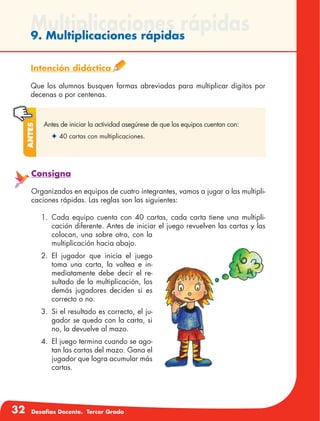 32 Desafíos Docente. Tercer Grado
Multiplicaciones rápidas9. Multiplicaciones rápidas
Intención didáctica
Que los alumnos busquen formas abreviadas para multiplicar dígitos por
decenas o por centenas.
Antes de iniciar la actividad asegúrese de que los equipos cuentan con:
✦	40 cartas con multiplicaciones.
Antes
Consigna
Organizados en equipos de cuatro integrantes, vamos a jugar a las multipli-
caciones rápidas. Las reglas son las siguientes:
1.	Cada equipo cuenta con 40 cartas, cada carta tiene una multipli-
cación diferente. Antes de iniciar el juego revuelven las cartas y las
colocan, una sobre otra, con la
multiplicación hacia abajo.
2.	El jugador que inicia el juego
toma una carta, la voltea e in-
mediatamente debe decir el re-
sultado de la multiplicación, los
demás jugadores deciden si es
correcto o no.
3.	 Si el resultado es correcto, el ju-
gador se queda con la carta, si
no, la devuelve al mazo.
4.	 El juego termina cuando se ago-
tan las cartas del mazo. Gana el
jugador que logra acumular más
cartas.
 