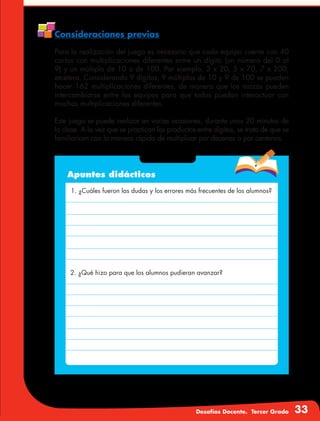 Desafíos Docente. Tercer Grado 33
Consideraciones previas
Para la realización del juego es necesario que cada equipo cuente con 40
cartas con multiplicaciones diferentes entre un dígito (un número del 0 al
9) y un múltiplo de 10 o de 100. Por ejemplo, 3 x 20, 5 x 70, 7 x 200,
etcétera. Considerando 9 dígitos, 9 múltiplos de 10 y 9 de 100 se pueden
hacer 162 multiplicaciones diferentes, de manera que los mazos pueden
intercambiarse entre los equipos para que todos puedan interactuar con
muchas multiplicaciones diferentes.
Este juego se puede realizar en varias ocasiones, durante unos 20 minutos de
la clase. A la vez que se practican los productos entre dígitos, se trata de que se
familiaricen con la manera rápida de multiplicar por decenas o por centenas.
Apuntes didácticos
1. ¿Cuáles fueron las dudas y los errores más frecuentes de los alumnos?
2. ¿Qué hizo para que los alumnos pudieran avanzar?
 