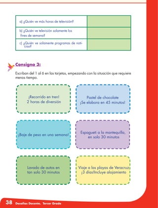 38 Desafíos Docente. Tercer Grado
Consigna 3:
Escriban del 1 al 6 en las tarjetas, empezando con la situación que requiere
menos tiempo.
a) ¿Quién ve más horas de televisión?
b) ¿Quién ve televisión solamente los
fines de semana?
c) ¿Quién ve solamente programas de noti-
cias?
Pastel de chocolate
¡Se elabora en 45 minutos!
¡Recorrido en tren!
2 horas de diversión
¡Baje de peso en una semana!
Espagueti a la mantequilla,
en solo 30 minutos
Lavado de autos en
tan solo 30 minutos
Viaje a las playas de Veracruz
¡3 días!Incluye alojamiento
 