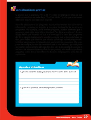 Desafíos Docente. Tercer Grado 39
Consideraciones previas
Es posible que la expresión “14 a 15 h” no sea tan clara para ellos, ya que
en el uso cotidiano se suele decir “2 a 3 de tarde”, por lo que es recomen-
dable dar alguna explicación al respecto.
Para dar respuesta a las preguntas, los alumnos tendrán que analizar la
información contenida en la tabla, y comparar la duración de los diversos
programas. Por ejemplo, en la primera pregunta, pueden contestar que el
programa pasa cada tercer día, o bien decir “un día sí y un día no”. Sin em-
bargo, habrá que hacerles ver que ni el domingo ni el lunes está programa-
do. En el caso de la pregunta b), pueden contestar que se transmite todos los
días, pero habrá que observar que sábado y domingo no está programado.
En todas las preguntas es necesario que se discutan las respuestas diferentes
y que se explique por qué se contestó de una u otra manera, quizá algunos
consideren como semana sólo los días que van a la escuela. En cuanto a
las horas de transmisión semanal de los programas, sólo tendrán que hacer
pequeñas sumas donde consideren la duración del programa y los días de
transmisión.
Apuntes didácticos
1. ¿Cuáles fueron las dudas y los errores más frecuentes de los alumnos?
2. ¿Qué hizo para que los alumnos pudieran avanzar?
 