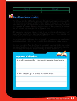 Desafíos Docente. Tercer Grado 41
Consideraciones previas
Para llenar las dos tablas, los alumnos deberán hacer operaciones con ho-
ras y minutos. Un aspecto fundamental en el tipo de operaciones que deben
realizarse, es que los cambios de unidad (de minutos a horas) no son cada
10 como en el sistema decimal, sino cada 60, es decir, cuando se comple-
tan 60 minutos hay que pasar a la siguiente hora.
Otro aspecto no menos importante es el que se refiere a la escritura, hay
que explicar que la forma de abreviar la palabra hora u horas, es sólo con
una h y sin punto, como aparece en las tablas.
Para contestar las preguntas de la actividad 2 es necesario que los alumnos
sepan leer el reloj, si no es así, hay que dedicarle tiempo a este aspecto.
En caso necesario, hay que hacer o conseguir algunos relojes de cartón
para que los alumnos se familiaricen con las escalas. Usualmente los minu-
tos van de cinco en cinco de cero a 60 y las horas de cero a 12.
Apuntes didácticos
1. ¿Cuáles fueron las dudas y los errores más frecuentes de los alumnos?
2. ¿Qué hizo para que los alumnos pudieran avanzar?
Línea 1 Línea 2
 