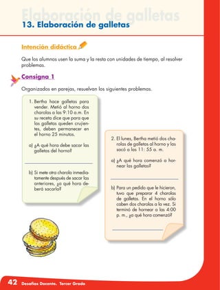 42 Desafíos Docente. Tercer Grado
Elaboración de galletas13. Elaboración de galletas
Intención didáctica
Que los alumnos usen la suma y la resta con unidades de tiempo, al resolver
problemas.
Consigna 1
Organizados en parejas, resuelvan los siguientes problemas.
1.	Bertha hace galletas para
vender. Metió al horno dos
charolas a las 9:10 a.m. En
su receta dice que para que
las galletas queden crujien-
tes, deben permanecer en
el horno 25 minutos.
a)	¿A qué hora debe sacar las
galletas del horno?
b)	Si mete otra charola inmedia-
tamente después de sacar las
anteriores, ¿a qué hora de-
berá sacarla?
2.	El lunes, Bertha metió dos cha-
rolas de galletas al horno y las
sacó a las 11: 55 a. m.
a)	¿A qué hora comenzó a hor-
near las galletas?
b)	Para un pedido que le hicieron,
tuvo que preparar 4 charolas
de galletas. En el horno sólo
caben dos charolas a la vez. Si
terminó de hornear a las 4:00
p. m., ¿a qué hora comenzó?
 