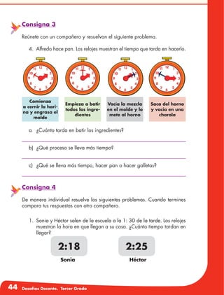44 Desafíos Docente. Tercer Grado
Consigna 3
Reúnete con un compañero y resuelvan el siguiente problema.
4.	 Alfredo hace pan. Los relojes muestran el tiempo que tarda en hacerlo.
Empieza a batir
todos los ingre-
dientes
Saca del horno
y vacía en una
charola
Comienza
a cernir la hari-
na y engrasa el
molde
Vacía la mezcla
en el molde y lo
mete al horno
a	 ¿Cuánto tarda en batir los ingredientes?
b)	 ¿Qué proceso se lleva más tiempo?
c)	 ¿Qué se lleva más tiempo, hacer pan o hacer galletas?
2:18 2:25
Sonia Héctor
Consigna 4
De manera individual resuelve los siguientes problemas. Cuando termines
compara tus respuestas con otro compañero.
1.	 Sonia y Héctor salen de la escuela a la 1: 30 de la tarde. Los relojes
muestran la hora en que llegan a su casa. ¿Cuánto tiempo tardan en
llegar?
 