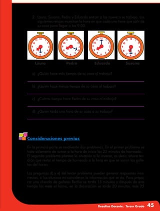 Desafíos Docente. Tercer Grado 45
2.	 Laura, Susana, Pedro y Eduardo entran a las nueve a su trabajo. Los
siguientes relojes muestran la hora en que cada uno tiene que salir de
su casa para llegar a las 9:00.
Laura EduardoPedro Susana
a)	 ¿Quién hace más tiempo de su casa al trabajo?
b)	 ¿Quién hace menos tiempo de su casa al trabajo?
c)	 ¿Cuánto tiempo hace Pedro de su casa al trabajo?
d)	 ¿Quién tarda una hora de su casa a su trabajo?
Consideraciones previas
En la primera parte se resolverán dos problemas. En el primer problema se
trata solamente de sumar a la hora de inicio los 25 minutos de horneado.
El segundo problema plantea la situación a la inversa, es decir, ahora ten-
drán que restar el tiempo de horneado a la hora en que se sacan las galle-
tas del horno.
Las preguntas d) y e) del tercer problema pueden generar respuestas inco-
rrectas, si los alumnos no consideran la información que se da. Para prepa-
rar una charola de galletas Bertha se tarda 15 minutos y después de este
tiempo las mete al horno, en la decoración se tarda 20 minutos, más 25
 