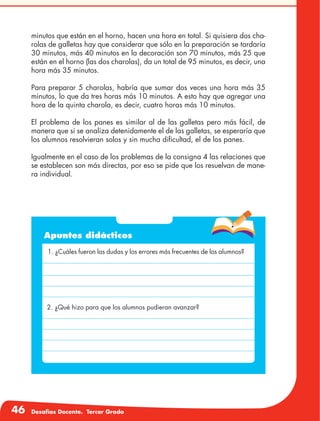 46 Desafíos Docente. Tercer Grado
minutos que están en el horno, hacen una hora en total. Si quisiera dos cha-
rolas de galletas hay que considerar que sólo en la preparación se tardaría
30 minutos, más 40 minutos en la decoración son 70 minutos, más 25 que
están en el horno (las dos charolas), da un total de 95 minutos, es decir, una
hora más 35 minutos.
Para preparar 5 charolas, habría que sumar dos veces una hora más 35
minutos, lo que da tres horas más 10 minutos. A esto hay que agregar una
hora de la quinta charola, es decir, cuatro horas más 10 minutos.
El problema de los panes es similar al de las galletas pero más fácil, de
manera que si se analiza detenidamente el de las galletas, se esperaría que
los alumnos resolvieran solos y sin mucha dificultad, el de los panes.
Igualmente en el caso de los problemas de la consigna 4 las relaciones que
se establecen son más directas, por eso se pide que los resuelvan de mane-
ra individual.
Apuntes didácticos
1. ¿Cuáles fueron las dudas y los errores más frecuentes de los alumnos?
2. ¿Qué hizo para que los alumnos pudieran avanzar?
 
