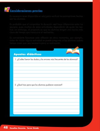 48 Desafíos Docente. Tercer Grado
Consideraciones previas
Es necesario tener disponible un reloj para verificar las estimaciones hechas
por los alumnos.
Es probable que al comprobar la duración real haya diferencias entre los
equipos, pues muchas de estas actividades dependerán de quién las rea-
lice; sin embargo, el propósito es que los alumnos tengan una noción más
clara del tiempo que transcurre al realizarlas.
Es conveniente favorecer esta reflexión en otros momentos, por ejemplo,
antes de iniciar alguna actividad se puede preguntar a los alumnos cuánto
tiempo creen que sea necesario para su realización.
Apuntes didácticos
1. ¿Cuáles fueron las dudas y los errores más frecuentes de los alumnos?
2. ¿Qué hizo para que los alumnos pudieran avanzar?
 