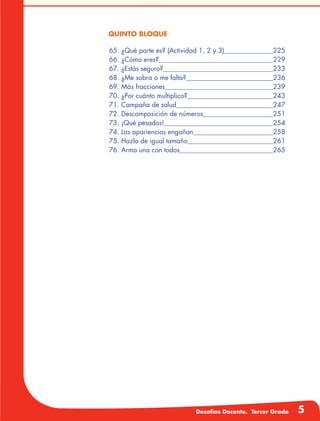 Desafíos Docente. Tercer Grado 5
QUINTO BLOQUE
	65. ¿Qué parte es? (Actividad 1, 2 y 3)	 225
66. ¿Cómo eres?	 229
67. ¿Estás seguro?	 233
68. ¿Me sobra o me falta?	 236
69. Más fracciones	 239
70. ¿Por cuánto multiplico?	 243
71. Campaña de salud	 247
72. Descomposición de números	 251
73. ¡Qué pesados!	 254
74. Las apariencias engañan	 258
75. Hazlo de igual tamaño	 261
76. Arma una con todos	 265
 