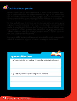 58 Desafíos Docente. Tercer Grado
Consideraciones previas
De ser posible, que los equipos tengan a la mano una calculadora, para
que la comprobación de las operaciones sea más ágil, si no, bastará con
que realicen las operaciones con lápiz y papel. Tanto los números como las
operaciones que cada quien proponga pueden anotarse en su cuaderno.
Es muy probable que la mayoría de los alumnos piense en sumas para
expresar los números que se vayan proponiendo, si esto sucede, conviene
acotar la segunda regla diciendo que “ahora se trata de que todos propon-
gan una resta”, o bien, proponer una variación a las reglas, por ejemplo:
“Quien proponga una suma correcta gana un punto”, “Quien proponga
una resta correcta gana dos puntos”.
Este juego podrá ser realizado en varias sesiones y las condiciones podrán
variar de acuerdo con el grado de avance que tengan los alumnos.
Apuntes didácticos
1. ¿Cuáles fueron las dudas y los errores más frecuentes de los alumnos?
2. ¿Qué hizo para que los alumnos pudieran avanzar?
 