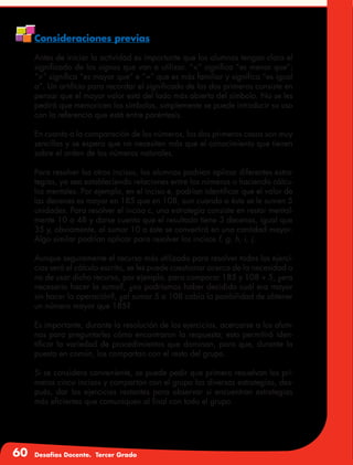 60 Desafíos Docente. Tercer Grado
Consideraciones previas
Antes de iniciar la actividad es importante que los alumnos tengan claro el
significado de los signos que van a utilizar. “<” significa “es menor que”;
“>” significa “es mayor que” e “=” que es más familiar y significa “es igual
a”. Un artificio para recordar el significado de los dos primeros consiste en
pensar que el mayor valor está del lado más abierto del símbolo. No se les
pedirá que memoricen los símbolos, simplemente se puede introducir su uso
con la referencia que está entre paréntesis.
En cuanto a la comparación de los números, los dos primeros casos son muy
sencillos y se espera que no necesiten más que el conocimiento que tienen
sobre el orden de los números naturales.
Para resolver los otros incisos, los alumnos podrían aplicar diferentes estra-
tegias, ya sea estableciendo relaciones entre los números o haciendo cálcu-
los mentales. Por ejemplo, en el inciso e, podrían identificar que el valor de
las decenas es mayor en 185 que en 108, aun cuando a éste se le sumen 5
unidades. Para resolver el inciso c, una estrategia consiste en restar mental-
mente 10 a 48 y darse cuenta que el resultado tiene 3 decenas, igual que
35 y, obviamente, al sumar 10 a éste se convertirá en una cantidad mayor.
Algo similar podrían aplicar para resolver los incisos f, g, h, i, j.
Aunque seguramente el recurso más utilizado para resolver todos los ejerci-
cios será el cálculo escrito, se les puede cuestionar acerca de la necesidad o
no de usar dicho recurso, por ejemplo, para comparar 185 y 108 + 5, ¿era
necesario hacer la suma?, ¿no podríamos haber decidido cuál era mayor
sin hacer la operación?, ¿al sumar 5 a 108 cabía la posibilidad de obtener
un número mayor que 185?
Es importante, durante la resolución de los ejercicios, acercarse a los alum-
nos para preguntarles cómo encontraron la respuesta; esto permitirá iden-
tificar la variedad de procedimientos que dominan, para que, durante la
puesta en común, los compartan con el resto del grupo.
Si se considera conveniente, se puede pedir que primero resuelvan los pri-
meros cinco incisos y compartan con el grupo las diversas estrategias, des-
pués, dar los ejercicios restantes para observar si encuentran estrategias
más eficientes que comuniquen al final con todo el grupo.
 