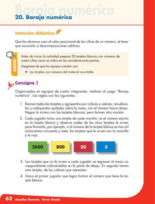 62 Desafíos Docente. Tercer Grado
Baraja numérica20. Baraja numérica
Intención didáctica
Que los alumnos usen el valor posicional de las cifras de un número, al tener
que asociarlo a descomposiciones aditivas.
Antes de iniciar la actividad prepare 20 tarjetas blancas con números de
cuatro cifras como se indica en las consideraciones previas.
Asegúrese de que los equipos cuentan con:
✦	 Las tarjetas con números del material recortable.
Antes
Consigna 1
Organizados en equipos de cuatro integrantes, realicen el juego “Baraja
numérica”. Las reglas son las siguientes:
1.	 Reúnan todas las tarjetas y agrúpenlas por colores y valores; revuélvan-
las y colóquenlas apiladas sobre la mesa, con el número hacia abajo.
Hagan lo mismo con las tarjetas blancas, pero formen otro montón.
2.	 Cada jugador toma una tarjeta de cada montón, ve el número escrito
en la tarjeta blanca y observa cuáles de las otras tarjetas le sirven
para formarlo, por ejemplo, si el número de la tarjeta blanca es tres mil
ochocientos cincuenta y siete, las tarjetas que le sirven son la amarilla
y la roja.
3.	 Las tarjetas que no le sirven a cada jugador se regresan al mazo co-
rrespondiente colocándolas en la parte de abajo. En seguida toman
otra tarjeta, de los colores que necesitan.
4.	 Gana el primer jugador que logra formar el número que tiene la tar-
jeta blanca.
2000 800 50 3
 