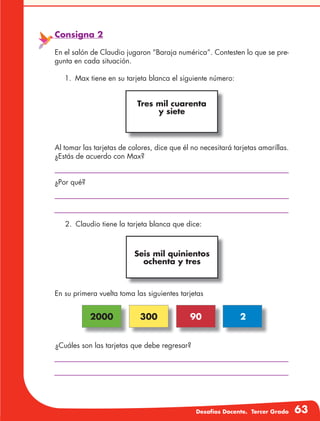 Desafíos Docente. Tercer Grado 63
En su primera vuelta toma las siguientes tarjetas
¿Cuáles son las tarjetas que debe regresar?
Consigna 2
En el salón de Claudio jugaron “Baraja numérica”. Contesten lo que se pre-
gunta en cada situación.
1.	 Max tiene en su tarjeta blanca el siguiente número:
Al tomar las tarjetas de colores, dice que él no necesitará tarjetas amarillas.
¿Estás de acuerdo con Max?
¿Por qué?
2000 300 90 2
Tres mil cuarenta
y siete
2. 	Claudio tiene la tarjeta blanca que dice:
Seis mil quinientos
ochenta y tres
 
