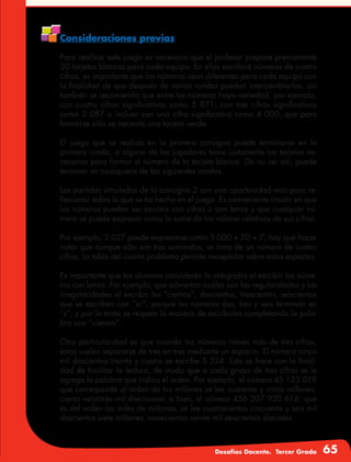 Desafíos Docente. Tercer Grado 65
Consideraciones previas
Para realizar este juego es necesario que el profesor prepare previamente
20 tarjetas blancas para cada equipo. En ellas escribirá números de cuatro
cifras, es importante que los números sean diferentes para cada equipo con
la finalidad de que después de varias rondas puedan intercambiarlas, así
también se recomienda que entre los números haya variedad, por ejemplo,
con cuatro cifras significativas como 5 871; con tres cifras significativas
como 3 087 o incluso con una cifra significativa como 4 000, que para
formarse sólo se necesita una tarjeta verde.
El juego que se realiza en la primera consigna puede terminarse en la
primera ronda, si alguno de los jugadores toma justamente las tarjetas ne-
cesarias para formar el número de la tarjeta blanca. De no ser así, puede
terminar en cualquiera de las siguientes rondas.
Las partidas simuladas de la consigna 2 son una oportunidad más para re-
flexionar sobre lo que se ha hecho en el juego. Es conveniente insistir en que
los números pueden ser escritos con cifras o con letras y que cualquier nú-
mero se puede expresar como la suma de los valores relativos de sus cifras.
Por ejemplo, 3 027 puede expresarse como 3 000 + 20 + 7; hay que hacer
notar que aunque sólo son tres sumandos, se trata de un número de cuatro
cifras. La tabla del cuarto problema permite recapitular sobre estos aspectos.
Es importante que los alumnos consideren la ortografía al escribir los núme-
ros con letras. Por ejemplo, que adviertan cuáles son las regularidades y las
irregularidades al escribir los “cientos”; doscientos, trescientos, seiscientos
que se escriben con “sc”, porque los números dos, tres y seis terminan en
“s”, y por lo tanto se respeta la manera de escribirlos completando la pala-
bra con “cientos”.
Otra particularidad es que cuando los números tienen más de tres cifras,
éstas suelen separarse de tres en tres mediante un espacio. El número cinco
mil doscientos treinta y cuatro se escribe 5 234. Esto se hace con la finali-
dad de facilitar la lectura, de modo que a cada grupo de tres cifras se le
agrega la palabra que indica el orden. Por ejemplo, el número 45 123 019
que corresponde al orden de los millones se lee cuarenta y cinco millones,
ciento veintitrés mil diecinueve; o bien, el número 456 207 920 616, que
es del orden los miles de millones, se lee cuatrocientos cincuenta y seis mil
doscientos siete millones, novecientos veinte mil seiscientos dieciséis.
 