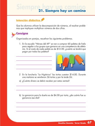 Desafíos Docente. Tercer Grado 67
Siempre hay un camino21. Siempre hay un camino
Intención didáctica
Que los alumnos utilicen la descomposición de números, al resolver proble-
mas que impliquen multiplicar números de dos cifras.
Consigna
Organizados en parejas, resuelvan los siguientes problemas.
1.	 En la escuela “Héroes del 49” se van a comprar 60 paletas de hielo
para regalar a los grupos que ganaron en una competencia de atletis-
mo. Si el costo de cada paleta es de $12.00, ¿cuánto se tendrá que
pagar por todas las paletas?
2	 En la lonchería “La Higiénica” las tortas cuestan $14.00. Durante
una mañana se vendieron 36 tortas y por la tarde 26:
a)	 ¿Cuánto dinero se debió recabar por estas ventas?
b)	 La ganancia para la dueña es de $4.00 por torta, ¿de cuánto fue su
ganancia ese día?
 