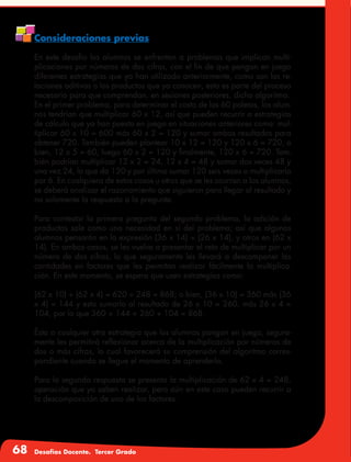 68 Desafíos Docente. Tercer Grado
Consideraciones previas
En este desafío los alumnos se enfrentan a problemas que implican multi-
plicaciones por números de dos cifras, con el fin de que pongan en juego
diferentes estrategias que ya han utilizado anteriormente, como son las re-
laciones aditivas o los productos que ya conocen, esto es parte del proceso
necesario para que comprendan, en sesiones posteriores, dicho algoritmo.
En el primer problema, para determinar el costo de las 60 paletas, los alum-
nos tendrían que multiplicar 60 x 12, así que pueden recurrir a estrategias
de cálculo que ya han puesto en juego en situaciones anteriores como: mul-
tiplicar 60 x 10 = 600 más 60 x 2 = 120 y sumar ambos resultados para
obtener 720. También pueden plantear 10 x 12 = 120 y 120 x 6 = 720, o
bien, 12 x 5 = 60, luego 60 x 2 = 120 y finalmente, 120 x 6 = 720. Tam-
bién podrían multiplicar 12 x 2 = 24, 12 x 4 = 48 y sumar dos veces 48 y
una vez 24, lo que da 120 y por último sumar 120 seis veces o multiplicarlo
por 6. En cualquiera de estos casos u otros que se les ocurran a los alumnos,
se deberá analizar el razonamiento que siguieron para llegar al resultado y
no solamente la respuesta a la pregunta.
Para contestar la primera pregunta del segundo problema, la adición de
productos sale como una necesidad en sí del problema; así que algunos
alumnos pensarán en la expresión (36 x 14) + (26 x 14), y otros en (62 x
14). En ambos casos, se les vuelve a presentar el reto de multiplicar por un
número de dos cifras, lo que seguramente les llevará a descomponer las
cantidades en factores que les permitan realizar fácilmente la multiplica-
ción. En este momento, se espera que usen estrategias como:
(62 x 10) + (62 x 4) = 620 + 248 = 868; o bien, (36 x 10) = 360 más (36
x 4) = 144 y esto sumarlo al resultado de 26 x 10 = 260, más 26 x 4 =
104, por lo que 360 + 144 + 260 + 104 = 868.
Ésta o cualquier otra estrategia que los alumnos pongan en juego, segura-
mente les permitirá reflexionar acerca de la multiplicación por números de
dos o más cifras, lo cual favorecerá su comprensión del algoritmo corres-
pondiente cuando se llegue el momento de aprenderlo.
Para la segunda respuesta se presenta la multiplicación de 62 x 4 = 248,
operación que ya saben realizar, pero aún en este caso pueden recurrir a
la descomposición de uno de los factores.
 
