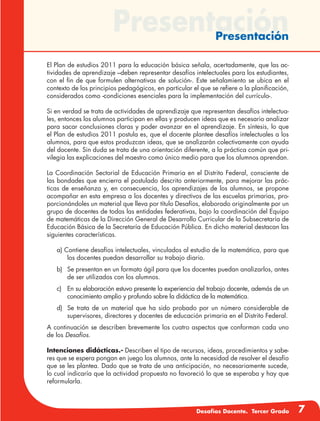 Desafíos Docente. Tercer Grado 7
PresentaciónPresentación
El Plan de estudios 2011 para la educación básica señala, acertadamente, que las ac-
tividades de aprendizaje –deben representar desafíos intelectuales para los estudiantes,
con el fin de que formulen alternativas de solución-. Este señalamiento se ubica en el
contexto de los principios pedagógicos, en particular el que se refiere a la planificación,
considerados como -condiciones esenciales para la implementación del currículo-.
Si en verdad se trata de actividades de aprendizaje que representan desafíos intelectua-
les, entonces los alumnos participan en ellas y producen ideas que es necesario analizar
para sacar conclusiones claras y poder avanzar en el aprendizaje. En síntesis, lo que
el Plan de estudios 2011 postula es, que el docente plantee desafíos intelectuales a los
alumnos, para que estos produzcan ideas, que se analizarán colectivamente con ayuda
del docente. Sin duda se trata de una orientación diferente, a la práctica común que pri-
vilegia las explicaciones del maestro como único medio para que los alumnos aprendan.
La Coordinación Sectorial de Educación Primaria en el Distrito Federal, consciente de
las bondades que encierra el postulado descrito anteriormente, para mejorar las prác-
ticas de enseñanza y, en consecuencia, los aprendizajes de los alumnos, se propone
acompañar en esta empresa a los docentes y directivos de las escuelas primarias, pro-
porcionándoles un material que lleva por título Desafíos, elaborado originalmente por un
grupo de docentes de todas las entidades federativas, bajo la coordinación del Equipo
de matemáticas de la Dirección General de Desarrollo Curricular de la Subsecretaría de
Educación Básica de la Secretaría de Educación Pública. En dicho material destacan las
siguientes características.
a) Contiene desafíos intelectuales, vinculados al estudio de la matemática, para que
los docentes puedan desarrollar su trabajo diario.
b)	 Se presentan en un formato ágil para que los docentes puedan analizarlos, antes
de ser utilizados con los alumnos.
c)	 En su elaboración estuvo presente la experiencia del trabajo docente, además de un
conocimiento amplio y profundo sobre la didáctica de la matemática.
d)	 Se trata de un material que ha sido probado por un número considerable de
supervisores, directores y docentes de educación primaria en el Distrito Federal.
A continuación se describen brevemente los cuatro aspectos que conforman cada uno
de los Desafíos.
Intenciones didácticas.- Describen el tipo de recursos, ideas, procedimientos y sabe-
res que se espera pongan en juego los alumnos, ante la necesidad de resolver el desafío
que se les plantea. Dado que se trata de una anticipación, no necesariamente sucede,
lo cual indicaría que la actividad propuesta no favoreció lo que se esperaba y hay que
reformularla.
 