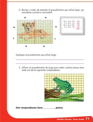 Desafíos Docente. Tercer Grado 71
2.	 Revisen y traten de entender el procedimiento que utilizó Jorge. ¿Lo
consideran correcto o incorrecto?
Expliquen el procedimiento que utilizó Jorge:
3.	Utilicen el procedimiento de Jorge para saber cuántas piezas tiene
cada uno de los siguientes rompecabezas.
Este rompecabezas tiene ____________piezas.
10	 x	 10	=	100	 100
5	 x	 10	=	 50	+50
10	 x	 10	=	100	 100
5	 x	 10	=	 50	 50
					 300
 