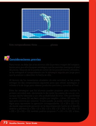 72 Desafíos Docente. Tercer Grado
Este rompecabezas tiene ____________piezas.
Consideraciones previas
Para iniciar, se debe dar a los alumnos sólo la primera imagen del rompeca-
bezas para que ellos busquen estrategias que les permitan averiguar el total
de piezas. Después de la puesta en común de los procedimientos utilizados,
se les entregará el rompecabezas con la estrategia seguida por Jorge para
que la analicen y describan lo hecho en ella.
Al término de los comentarios alrededor de esta actividad, se les puede
entregar los dos rompecabezas siguientes para que utilicen estrategias si-
milares a la de Jorge para obtener productos parciales y sumarlos al final.
Entre las estrategias que los alumnos pueden proponer para resolver la
primera actividad está, obviamente la de contar las piezas de una en una,
aunque resulta laboriosa y con alta probabilidad de error. Otra posibilidad
es sumar 15 veces 20 –es decir, renglón por renglón–, o bien, 20 veces 15,
que sería columna por columna. Si esto sucede, se puede retomar esa estra-
tegia para representar la operación correspondiente: 15 x 20 o 20 x 15,
de donde seguramente pensarán en la descomposición hecha en el desafío
anterior y plantear:(2 x 20) + (2 x 20) + (2 x 20) + (2 x 20) + (2 x 20) + (2
x 20) + (2 x 20) + 20; también podrían proponer 7 x 20 + 8 x 20, o bien,
 