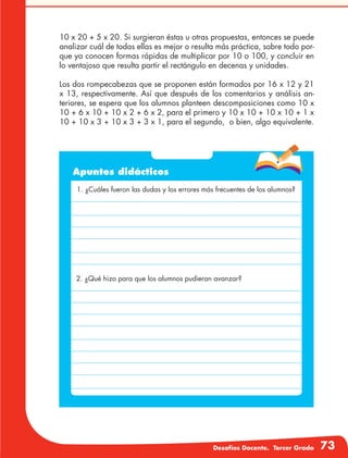 Desafíos Docente. Tercer Grado 73
10 x 20 + 5 x 20. Si surgieran éstas u otras propuestas, entonces se puede
analizar cuál de todas ellas es mejor o resulta más práctica, sobre todo por-
que ya conocen formas rápidas de multiplicar por 10 o 100, y concluir en
lo ventajoso que resulta partir el rectángulo en decenas y unidades.
Los dos rompecabezas que se proponen están formados por 16 x 12 y 21
x 13, respectivamente. Así que después de los comentarios y análisis an-
teriores, se espera que los alumnos planteen descomposiciones como 10 x
10 + 6 x 10 + 10 x 2 + 6 x 2, para el primero y 10 x 10 + 10 x 10 + 1 x
10 + 10 x 3 + 10 x 3 + 3 x 1, para el segundo, o bien, algo equivalente.
Apuntes didácticos
1. ¿Cuáles fueron las dudas y los errores más frecuentes de los alumnos?
2. ¿Qué hizo para que los alumnos pudieran avanzar?
 