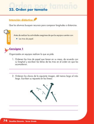74 Desafíos Docente. Tercer Grado
Orden por tamaño23. Orden por tamaño
Intención didáctica
Que los alumnos busquen recursos para comparar longitudes o distancias.
Antes de realizar las actividades asegúrese de que los equipos cuentan con:
✦	 Las tiras de papel.
Antes
2.	 Ordenen los clavos de la siguiente imagen, del menos largo al más
largo. Escriban su repuesta en las líneas:
Consigna 1
Organizados en equipos realicen lo que se pide.
1.	 Ordenen las tiras de papel que tienen en su mesa, de acuerdo con
su longitud y escriban las letras de las tiras en el orden en que las
acomodaron.
 