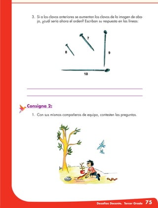 Desafíos Docente. Tercer Grado 75
3.	 Si a los clavos anteriores se aumentan los clavos de la imagen de aba-
jo, ¿cuál sería ahora el orden? Escriban su respuesta en las líneas:
Consigna 2:
1.	 Con sus mismos compañeros de equipo, contesten las preguntas.
 
