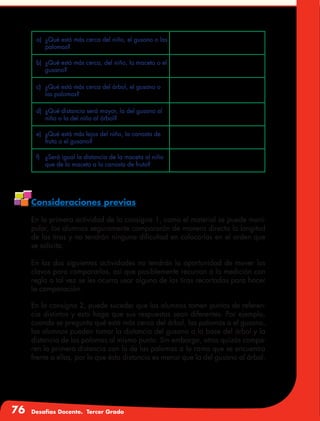 76 Desafíos Docente. Tercer Grado
Consideraciones previas
En la primera actividad de la consigna 1, como el material se puede mani-
pular, los alumnos seguramente compararán de manera directa la longitud
de las tiras y no tendrán ninguna dificultad en colocarlas en el orden que
se solicita.
En las dos siguientes actividades no tendrán la oportunidad de mover los
clavos para compararlos, así que posiblemente recurran a la medición con
regla o tal vez se les ocurra usar alguna de las tiras recortadas para hacer
la comparación.
En la consigna 2, puede suceder que los alumnos tomen puntos de referen-
cia distintos y esto haga que sus respuestas sean diferentes. Por ejemplo,
cuando se pregunta qué está más cerca del árbol, las palomas o el gusano,
los alumnos pueden tomar la distancia del gusano a la base del árbol y la
distancia de las palomas al mismo punto. Sin embargo, otros quizás compa-
ren la primera distancia con la de las palomas a la rama que se encuentra
frente a ellas, por lo que ésta distancia es menor que la del gusano al árbol.
a)	 ¿Qué está más cerca del niño, el gusano o las
palomas?
b)	 ¿Qué está más cerca, del niño, la maceta o el
gusano?
c)	 ¿Qué está más cerca del árbol, el gusano o
las palomas?
d)	 ¿Qué distancia será mayor, la del gusano al
niño o la del niño al árbol?
e)	 ¿Qué está más lejos del niño, la canasta de
fruta o el gusano?
f)	 ¿Será igual la distancia de la maceta al niño
que de la maceta a la canasta de fruta?
 