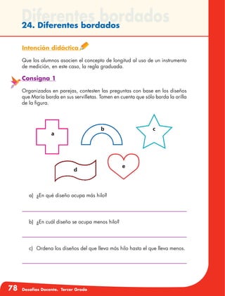 78 Desafíos Docente. Tercer Grado
Diferentes bordados24. Diferentes bordados
Intención didáctica
Que los alumnos asocien el concepto de longitud al uso de un instrumento
de medición, en este caso, la regla graduada.
Consigna 1
Organizados en parejas, contesten las preguntas con base en los diseños
que María borda en sus servilletas. Tomen en cuenta que sólo borda la orilla
de la figura.
a)	 ¿En qué diseño ocupa más hilo?
b)	 ¿En cuál diseño se ocupa menos hilo?
c)	 Ordena los diseños del que lleva más hilo hasta el que lleva menos.
 
