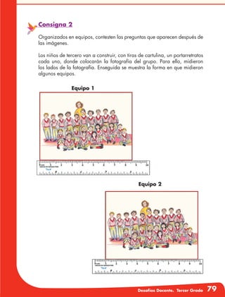 Desafíos Docente. Tercer Grado 79
Consigna 2
Organizados en equipos, contesten las preguntas que aparecen después de
las imágenes.
Los niños de tercero van a construir, con tiras de cartulina, un portarretratos
cada uno, donde colocarán la fotografía del grupo. Para ello, midieron
los lados de la fotografía. Enseguida se muestra la forma en que midieron
algunos equipos.
Equipo 1
Equipo 2
 