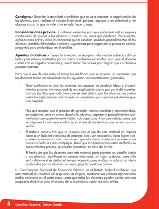 8 Desafíos Docente. Tercer Grado
Consigna.- Describe la actividad o problema que se va a plantear, la organización de
los alumnos para realizar el trabajo (individual, parejas, equipos o en colectivo) y, en
algunos casos, lo que se vale o no se vale, hacer o usar.
Consideraciones previas.- Contienen elementos para que el docente esté en mejores
condiciones de ayudar a los alumnos a analizar las ideas que producen. Por ejemplo,
explicaciones breves sobre los conceptos que se estudian, posibles procedimientos de los
alumnos, posibles dificultades o errores, sugerencias para organizar la puesta en común,
preguntas para profundizar en el análisis.
Apuntes didácticos.- Tienen la intención de recopilar información sobre las dificul-
tades y los errores mostrados por los niños al enfrentar el desafío, para que el docente
cuente con un registro ordenado y pueda tomar decisiones para lograr que los alumnos
puedan avanzar.
Para que el uso de este material arroje los resultados que se esperan, es necesario que
los docentes tomen en consideración las siguientes recomendaciones generales.
-	 Tener confianza en que los alumnos son capaces de producir ideas y procedi-
mientos propios, sin necesidad de una explicación previa por parte del maestro.
Esto no significa que todo tiene que ser descubierto por los alumnos, en ciertos
casos las explicaciones del docente son necesarias para que los estudiantes pue-
dan avanzar.
-	 Hay que aceptar que el proceso de aprender implica marchas y contramarchas,
en ocasiones, ante un nuevo desafío los alumnos regresan a procedimientos rudi-
mentarios que aparentemente habían sido superados. Hay que trabajar para que
se adquiera la suficiente confianza en el uso de las técnicas que se van constru-
yendo.
-	 El trabajo constructivo que se propone con el uso de este material no implica
hacer a un lado los ejercicios de práctica, éstos son necesarios hasta lograr cier-
to nivel de automatización, de manera que el esfuerzo intelectual se invierta en
procesos cada vez más complejos. Dado que los aprendizajes están anclados en
conocimientos previos, se pueden reconstruir en caso de olvido.
-	 El hecho de que los docentes usen este material para plantear un desafío diario
a sus alumnos, significará un avance importante, sin lugar a dudas, pero sólo
será suficiente si se dedica el tiempo necesario para analizar y aclarar las ideas
producidas por los alumnos, es decir, para la puesta en común.
La Coordinación Sectorial de Educación Primaria en el Distrito Federal confía en que
este material les resultará útil a quienes va dirigido, mediante sus valiosas aportaciones
podrá mejorarse en el corto plazo, para que todos los docentes puedan contar con una
propuesta didáctica para el estudio de la matemática cada vez más sólida.
 