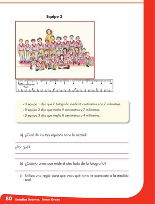 80 Desafíos Docente. Tercer Grado
a)	 ¿Cuál de los tres equipos tiene la razón?
¿Por qué?
b)	 ¿Cuánto crees que mide el otro lado de la fotografía?
c)	 Utiliza una regla para que veas qué tanto te acercaste a la medida
real.
Equipo 3
- El equipo 1 dijo que la fotografía medía 8 centímetros con 7 milíme-
tros.
- El equipo 2 dijo que medía 9 centímetros y 7 milímetros.
- El equipo 1 dijo que la fotografía medía 8 centímetros con 7 milímetros.
- El equipo 2 dijo que medía 9 centímetros y 7 milímetros.
- El equipo 3 dijo que medía 8 centímetros y 4 milímetros.
 