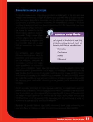 Desafíos Docente. Tercer Grado 81
Consideraciones previas
Antes de empezar con la primera consigna, puede pedir a los equipos que
hagan una estimación y elijan el diseño que usa más hilo y el que usa me-
nos, para que después lo constaten con la estrategia que decidan utilizar.
El ejercicio se puede plantear en forma de competencia y decir al final de
la clase qué equipo tuvo una mayor aproximación. Es importante que deje
a los alumnos elegir la forma
de hacer la medición de los
diseños para verificar sus esti-
maciones. Ponga sobre el es-
critorio reglas, tiras de estam-
bre, compases y dígales que
si necesitan algo de lo que
ahí se encuentra, lo pueden
tomar.
Es probable que algunos
alumnos decidan usar tiras de
estambre para sobreponerlas
en los dibujos, después la
extiendan y midan con regla
para establecer la compara-
ción; otros intentarán hacer algo semejante con tiras de papel y otros más
decidirán medir directamente con la regla; sin embargo, se darán cuenta de
que los dos diseños curvos no pueden medirse así, por lo que será interesan-
te conocer la estrategia de medición que empleen. En esta actividad, como
en todas las que tienen que ver con medición, lo importante es la búsqueda
de recursos para resolver la situación que se plantea, no la exactitud de las
medidas.
En la segunda actividad se trata de que reafirmen lo establecido anterior-
mente acerca de cómo utilizar la regla para medir. En este caso se recalcará
que la medición se inicia desde el punto donde está el cero. Si los alumnos
no saben lo que significan las marcas de la regla, se les debe indicar que
las distancias entre las marcas más pequeñas son los milímetros y entre un
número y el que le sigue son los centímetros.
También se puede señalar que cada centímetro tiene diez milímetros, sin
que esto lleve a trabajar en este momento conversiones de unidades.
Vámonos entendiendo...
La longitud es la distancia que hay
entre dos puntos y se puede medir uti-
lizando unidades de medida como:
	Milímetros
	Centímetros
	Metros
	Kilómetros
 