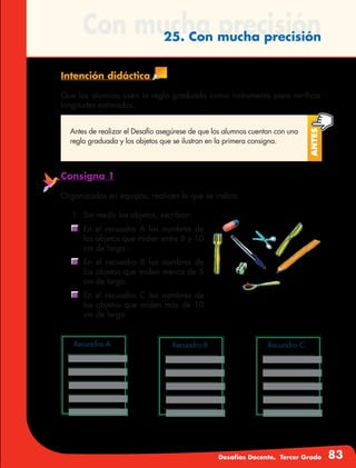 Desafíos Docente. Tercer Grado 83
Con mucha precisión25. Con mucha precisión
Intención didáctica
Que los alumnos usen la regla graduada como instrumento para verificar
longitudes estimadas.
Antes
Antes de realizar el Desafío asegúrese de que los alumnos cuentan con una
regla graduada y los objetos que se ilustran en la primera consigna.
Consigna 1
Organizados en equipos, realicen lo que se indica.
1. 	Sin medir los objetos, escriban:
	 En el recuadro A los nombres de
los objetos que miden entre 8 y 10
cm de largo.
	 En el recuadro B los nombres de
los objetos que miden menos de 5
cm de largo.
	 En el recuadro C los nombres de
los objetos que miden más de 10
cm de largo.
Recuadro A Recuadro B Recuadro C
 