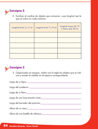 84 Desafíos Docente. Tercer Grado
Consigna 2
2.	Escriban el nombre de objetos que conozcan, cuya longitud sea la
que se indica en cada columna.
Longitud entre 2 y 5 cm Longitud entre 7 y 9 cm
Longitud mayor de 15
y menor que 30 cm
Consigna 3
3.	 Organizados en equipos, midan con la regla los objetos que se indi-
can y anoten la medida en el espacio correspondiente.
Largo de su lápiz:
Largo del cuaderno:
Largo de su libro:
Largo de una hoja tamaño carta:
Largo del borrador del pizarrón:
Altura de un vaso:
Altura de una botella de refresco:
 