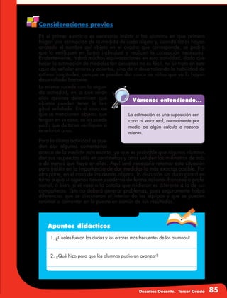 Desafíos Docente. Tercer Grado 85
Consideraciones previas
En el primer ejercicio es necesario insistir a los alumnos en que primero
hagan una estimación de la medida de cada objeto y, cuando todos hayan
anotado el nombre del objeto en el cuadro que corresponde, se pedirá
que lo verifiquen en forma individual y realicen la corrección necesaria.
Evidentemente, habrá muchas equivocaciones en esta actividad, dado que
hacer la estimación de medidas tan cercanas no es fácil, no se trata en este
caso de señalar errores y aciertos, sino de ir desarrollando la habilidad de
estimar longitudes, aunque se pueden dar casos de niños que ya la hayan
desarrollado bastante.
Vámonos entendiendo...
La estimación es una suposición cer-
cana al valor real, normalmente por
medio de algún cálculo o razona-
miento.
Lo mismo sucede con la segun-
da actividad, en la que serán
ellos quienes determinen qué
objetos pueden tener la lon-
gitud señalada. En el caso de
que se mencionen objetos que
tengan en su casa, se les puede
pedir que de tarea verifiquen si
acertaron o no.
Para la última actividad se pue-
den dar algunos comentarios
acerca de la medida más exacta, ya que es probable que algunos alumnos
den sus respuestas sólo en centímetros y otros señalen los milímetros de más
o de menos que haya en ellas. Aquí será necesario retomar esta situación
para insistir en la importancia de dar medidas lo más exactas posible. Por
otra parte, en el caso de los demás objetos, la discusión sin duda girará en
torno a que si algunos tienen cuaderno de forma italiana, francesa o profe-
sional, o bien, si el vaso o la botella que midieron es diferente a la de sus
compañeros. Esto no deberá generar problemas, pues seguramente habrá
diferencias que se discutieron al interior de los equipos y que se pueden
retomar o comentar en la puesta en común de sus resultados.
Apuntes didácticos
1. ¿Cuáles fueron las dudas y los errores más frecuentes de los alumnos?
2. ¿Qué hizo para que los alumnos pudieran avanzar?
 