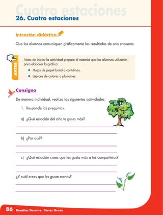 86 Desafíos Docente. Tercer Grado
Cuatro estaciones26. Cuatro estaciones
Intención didáctica
Que los alumnos comuniquen gráficamente los resultados de una encuesta.
Antes de iniciar la actividad prepare el material que los alumnos utilizarán
para elaborar la gráfica:
✦	 Hojas de papel bond o cartulinas.
✦	 Lápices de colores o plumones.
Antes
Consigna
De manera individual, realiza las siguientes actividades.
1.	 Responde las preguntas.
a)	 ¿Qué estación del año te gusta más?
b)	 ¿Por qué?
c)	 ¿Qué estación crees que les gusta más a tus compañeros?
¿Y cuál crees que les gusta menos?
 
