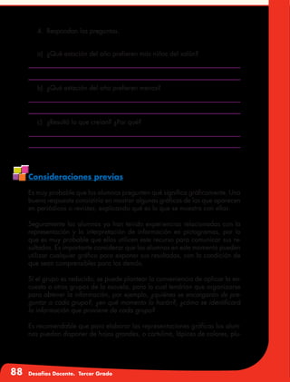 88 Desafíos Docente. Tercer Grado
4.	 Respondan las preguntas.
a)	 ¿Qué estación del año prefieren más niños del salón?
b)	 ¿Qué estación del año prefieren menos?
c)	 ¿Resultó lo que creían? ¿Por qué?
Consideraciones previas
Es muy probable que los alumnos pregunten qué significa gráficamente. Una
buena respuesta consistiría en mostrar algunas gráficas de las que aparecen
en periódicos o revistas, explicando qué es lo que se muestra con ellas.
Seguramente los alumnos ya han tenido experiencias relacionadas con la
representación y la interpretación de información en pictogramas, por lo
que es muy probable que ellos utilicen este recurso para comunicar sus re-
sultados. Es importante considerar que los alumnos en este momento pueden
utilizar cualquier gráfico para exponer sus resultados, con la condición de
que sean comprensibles para los demás.
Si el grupo es reducido, se puede plantear la conveniencia de aplicar la en-
cuesta a otros grupos de la escuela, para lo cual tendrían que organizarse
para obtener la información, por ejemplo, ¿quiénes se encargarán de pre-
guntar a cada grupo?, ¿en qué momento lo harán?, ¿cómo se identificará
la información que proviene de cada grupo?
Es recomendable que para elaborar las representaciones gráficas los alum-
nos puedan disponer de hojas grandes, o cartulina, lápices de colores, plu-
 