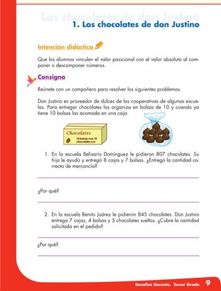 Desafíos Docente. Tercer Grado 9
Los chocolates de don Justino
1. Los chocolates de don Justino
Intención didáctica
Que los alumnos vinculen el valor posicional con el valor absoluto al com-
poner o descomponer números.
Consigna
Reúnete con un compañero para resolver los siguientes problemas.
Don Justino es proveedor de dulces de las cooperativas de algunas escue-
las. Para entregar chocolates los organiza en bolsas de 10 y cuando ya
tiene 10 bolsas las acomoda en una caja.
1.	En la escuela Belisario Domínguez le pidieron 807 chocolates. Su
hijo le ayudó y entregó 8 cajas y 7 bolsas. ¿Entregó la cantidad co-
rrecta de mercancía?
¿Por qué?
2.	 En la escuela Benito Juárez le pidieron 845 chocolates. Don Justino
entrega 7 cajas, 4 bolsas y 5 chocolates sueltos. ¿Cubre la cantidad
solicitada en el pedido?
¿Por qué?
 