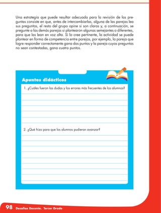 98 Desafíos Docente. Tercer Grado
Una estrategia que puede resultar adecuada para la revisión de las pre-
guntas consiste en que, antes de intercambiarlas, alguna de las parejas lea
sus preguntas, el resto del grupo opine si son claras y, a continuación, se
pregunte a las demás parejas si plantearon algunas semejantes o diferentes,
para que las lean en voz alta. Si lo cree pertinente, la actividad se puede
plantear en forma de competencia entre parejas, por ejemplo, la pareja que
logre responder correctamente gana dos puntos y la pareja cuyas preguntas
no sean contestadas, gana cuatro puntos.
Apuntes didácticos
1. ¿Cuáles fueron las dudas y los errores más frecuentes de los alumnos?
2. ¿Qué hizo para que los alumnos pudieran avanzar?
 