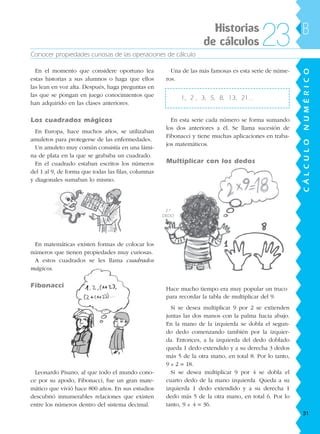 Conocer propiedades curiosas de las operaciones de cálculo
CÁLCULONUMÉRICO
B
En el momento que considere oportuno lea
estas historias a sus alumnos o haga que ellos
las lean en voz alta. Después, haga preguntas en
las que se pongan en juego conocimientos que
han adquirido en las clases anteriores.
Los cuadrados mágicos
En Europa, hace muchos años, se utilizaban
amuletos para protegerse de las enfermedades.
Un amuleto muy común consistía en una lámi-
na de plata en la que se grababa un cuadrado.
En el cuadrado estaban escritos los números
del 1 al 9, de forma que todas las filas, columnas
y diagonales sumaban lo mismo.
En matemáticas existen formas de colocar los
números que tienen propiedades muy curiosas.
A estos cuadrados se les llama cuadrados
mágicos.
Fibonacci
Leonardo Pisano, al que todo el mundo cono-
ce por su apodo, Fibonacci, fue un gran mate-
mático que vivió hace 800 años. En sus estudios
descubrió innumerables relaciones que existen
entre los números dentro del sistema decimal.
Una de las más famosas es esta serie de núme-
ros.
1, 2 , 3, 5, 8, 13, 21…
En esta serie cada número se forma sumando
los dos anteriores a él. Se llama sucesión de
Fibonacci y tiene muchas aplicaciones en traba-
jos matemáticos.
Multiplicar con los dedos
Hace mucho tiempo era muy popular un truco
para recordar la tabla de multiplicar del 9.
Si se desea multiplicar 9 por 2 se extienden
juntas las dos manos con la palma hacia abajo.
En la mano de la izquierda se dobla el segun-
do dedo comenzando también por la izquier-
da. Entonces, a la izquierda del dedo doblado
queda 1 dedo extendido y a su derecha 3 dedos
más 5 de la otra mano, en total 8. Por lo tanto,
9 x 2 = 18.
Si se desea multiplicar 9 por 4 se dobla el
cuarto dedo de la mano izquierda. Queda a su
izquierda 1 dedo extendido y a su derecha 1
dedo más 5 de la otra mano, en total 6. Por lo
tanto, 9 x 4 = 36.
Historias
de cálculos 23
2.º
DEDO
31
188863 _ 0001-0120.indd 31188863 _ 0001-0120.indd 31 24/7/09 11:55:5824/7/09 11:55:58
 