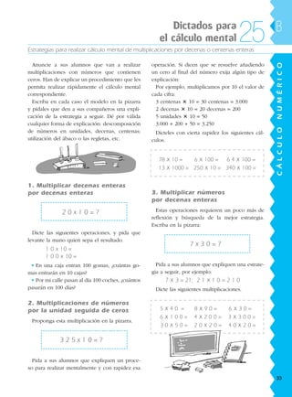 Estrategias para realizar cálculo mental de multiplicaciones por decenas o centenas enteras
Anuncie a sus alumnos que van a realizar
multiplicaciones con números que contienen
ceros. Han de explicar un procedimiento que les
permita realizar rápidamente el cálculo mental
correspondiente.
Escriba en cada caso el modelo en la pizarra
y pídales que den a sus compañeros una expli-
cación de la estrategia a seguir. Dé por válida
cualquier forma de explicación: descomposición
de números en unidades, decenas, centenas;
utilización del ábaco o las regletas, etc.
1. Multiplicar decenas enteras
por decenas enteras
2 0 x 1 0 = ?
Dicte las siguientes operaciones, y pida que
levante la mano quien sepa el resultado.
1 0 x 10 =
1 0 0 x 10 =
• En una caja entran 100 gomas, ¿cuántas go-
mas entrarán en 10 cajas?
• Por mi calle pasan al día 100 coches, ¿cuántos
pasarán en 100 días?
2. Multiplicaciones de números
por la unidad seguida de ceros
Proponga esta multiplicación en la pizarra.
3 2 5 x 1 0 = ?
Pida a sus alumnos que expliquen un proce-
so para realizar mentalmente y con rapidez esa
operación. Si dicen que se resuelve añadiendo
un cero al final del número exija algún tipo de
explicación:
Por ejemplo, multiplicamos por 10 el valor de
cada cifra:
3 centenas 3 10 = 30 centenas = 3.000
2 decenas 3 10 = 20 decenas = 200
5 unidades 3 10 = 50
3.000 + 200 + 50 = 3.250
Dícteles con cierta rapidez los siguientes cál-
culos.
78 x 10 = 6 x 100 = 6 4 x 100 =
13 x 1000 = 250 x 10 = 340 x 100 =
3. Multiplicar números
por decenas enteras
Estas operaciones requieren un poco más de
reflexión y búsqueda de la mejor estrategia.
Escriba en la pizarra:
7 x 3 0 = ?
Pida a sus alumnos que expliquen una estrate-
gia a seguir, por ejemplo:
7 x 3 = 21; 2 1 x 1 0 = 2 1 0
Dicte las siguientes multiplicaciones.
5 x 4 0 = 8 x 9 0 = 6 x 3 0 =
6 x 1 0 0 = 4 x 2 0 0 = 3 x 3 0 0 =
3 0 x 5 0 = 2 0 x 2 0 = 4 0 x 2 0 =
Dictados para
el cálculo mental 25
CÁLCULONUMÉRICO
B
33
188863 _ 0001-0120.indd 33188863 _ 0001-0120.indd 33 24/7/09 11:55:5824/7/09 11:55:58
 